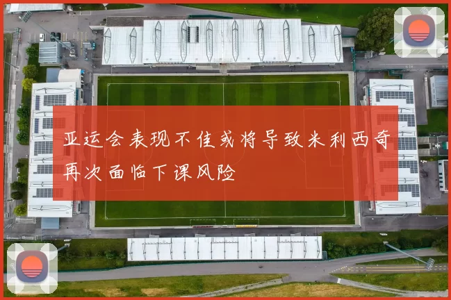 亚运会表现不佳或将导致米利西奇再次面临下课风险