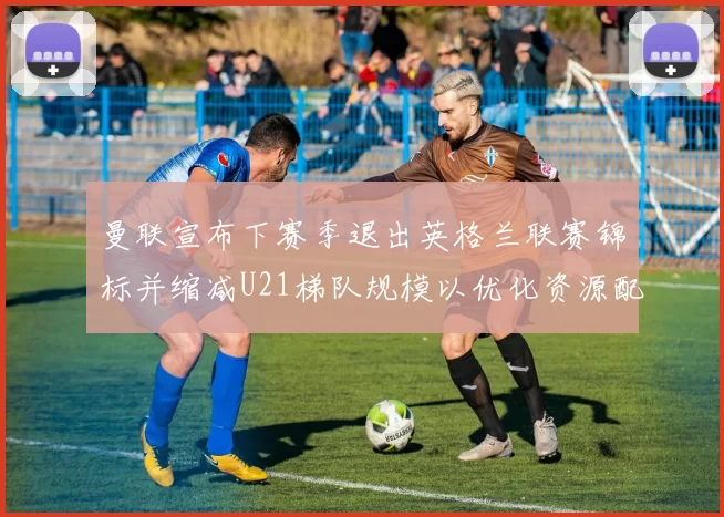 曼联宣布下赛季退出英格兰联赛锦标并缩减U21梯队规模以优化资源配置