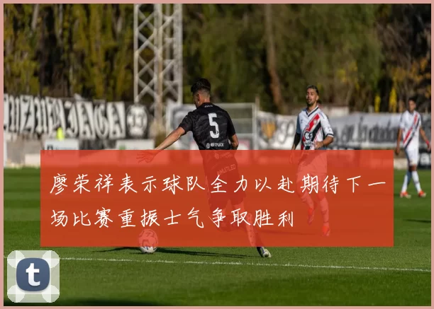 廖荣祥表示球队全力以赴期待下一场比赛重振士气争取胜利
