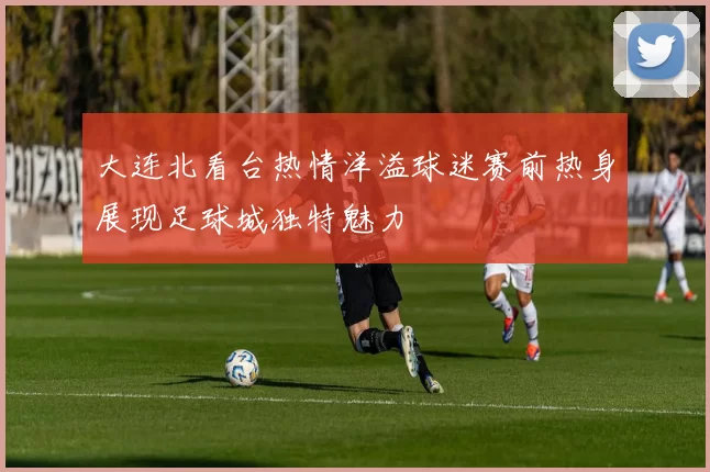 大连北看台热情洋溢球迷赛前热身展现足球城独特魅力