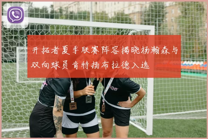 开拓者夏季联赛阵容揭晓杨瀚森与双向球员肯特扬布拉德入选