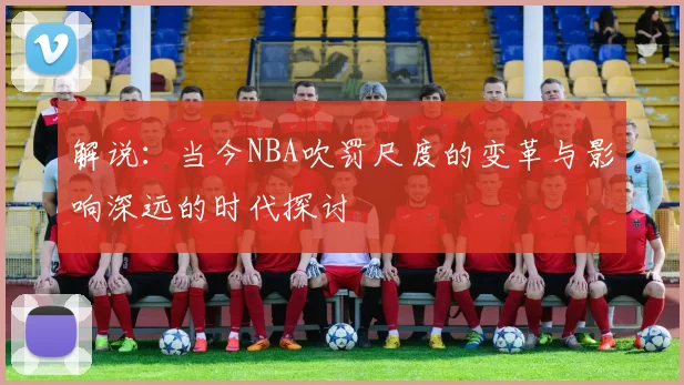 解说：当今NBA吹罚尺度的变革与影响深远的时代探讨
