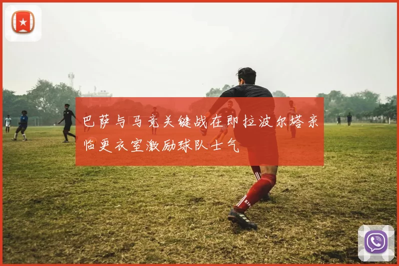 巴萨与马竞关键战在即拉波尔塔亲临更衣室激励球队士气