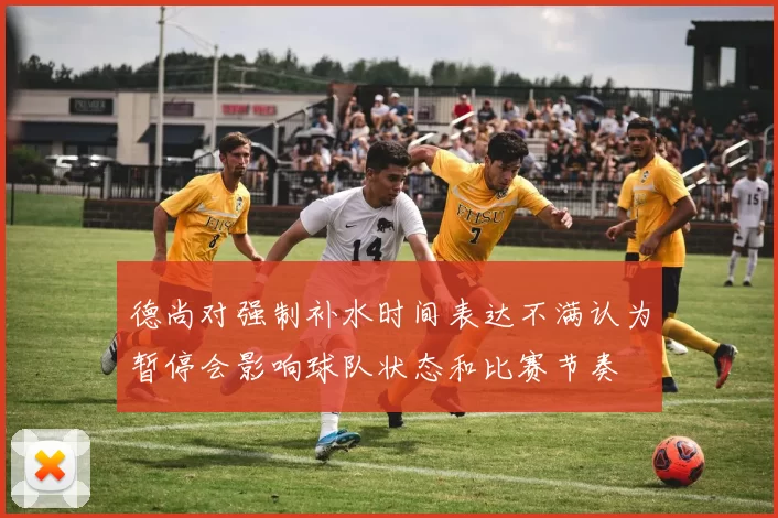 德尚对强制补水时间表达不满认为暂停会影响球队状态和比赛节奏