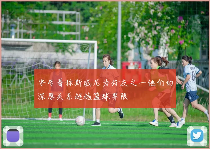 字母哥称斯威尼为好友之一他们的深厚关系超越篮球界限