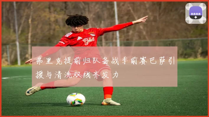 弗里克提前归队备战季前赛巴萨引援与清洗双线齐发力