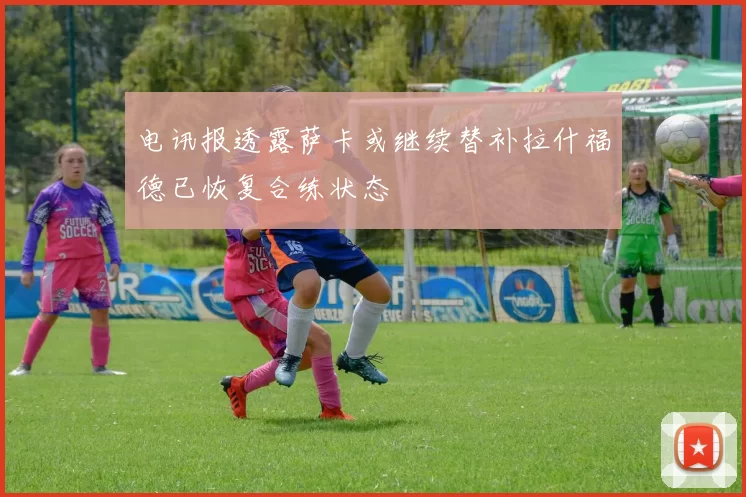 电讯报透露萨卡或继续替补拉什福德已恢复合练状态