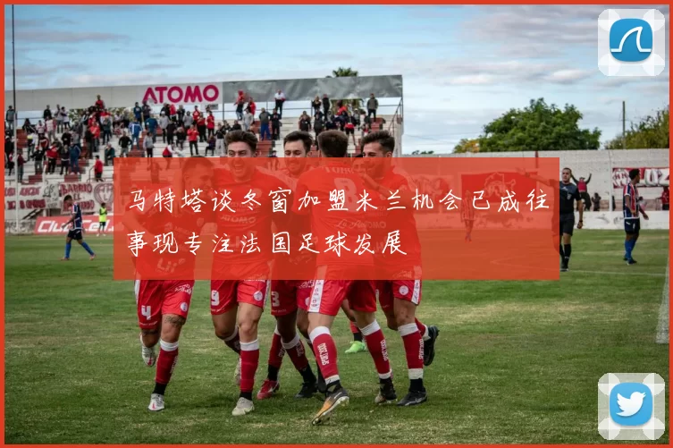 马特塔谈冬窗加盟米兰机会已成往事现专注法国足球发展
