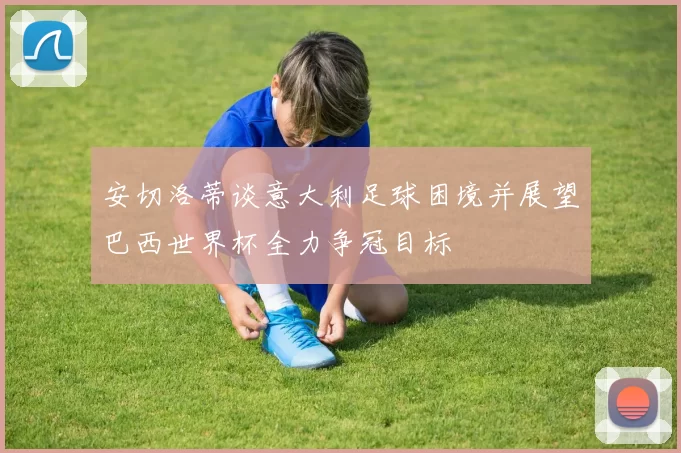 安切洛蒂谈意大利足球困境并展望巴西世界杯全力争冠目标