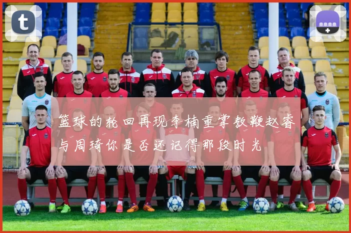 篮球的轮回再现李楠重掌教鞭赵睿与周琦你是否还记得那段时光