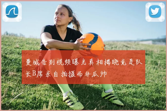 曼城告别视频曝光真相揭晓竟是队长B席亲自拍摄而非瓜帅