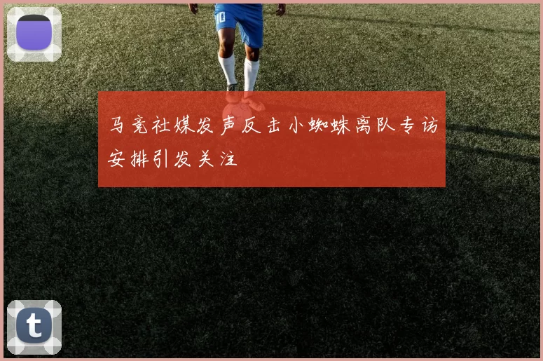 马竞社媒发声反击小蜘蛛离队专访安排引发关注