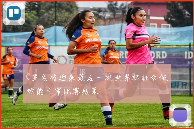 C罗或将迎来最后一次世界杯机会依然能主宰比赛结果