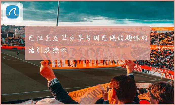 巴拉圭后卫分享与姆巴佩的趣味对话引发热议