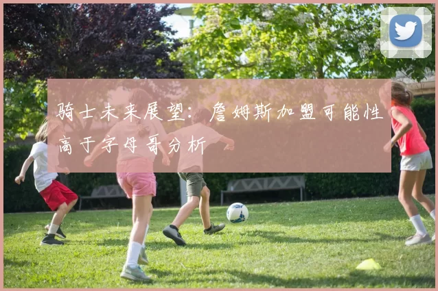 骑士未来展望：詹姆斯加盟可能性高于字母哥分析